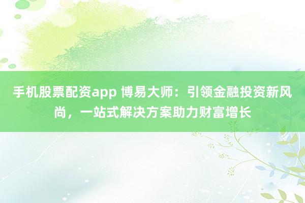 手机股票配资app 博易大师:引领金融投资新风尚,一站式解决方案助力财富增长
