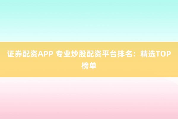 证券配资APP 专业炒股配资平台排名:精选TOP榜单