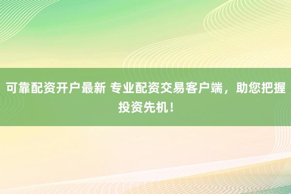 可靠配资开户最新 专业配资交易客户端,助您把握投资先机!