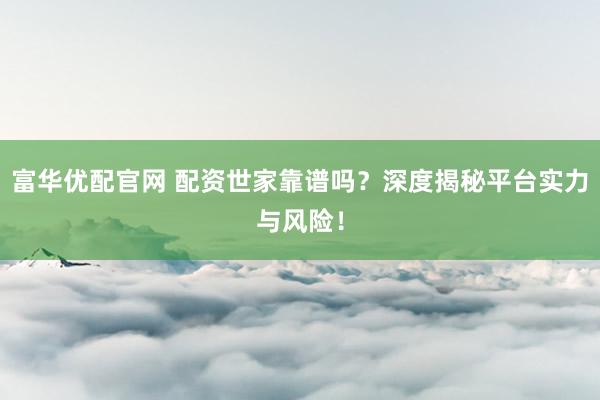 富华优配官网 配资世家靠谱吗？深度揭秘平台实力与风险！