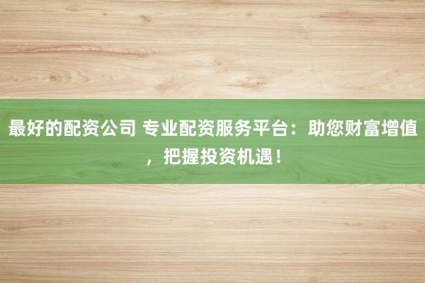 最好的配资公司 专业配资服务平台：助您财富增值，把握投资机遇！