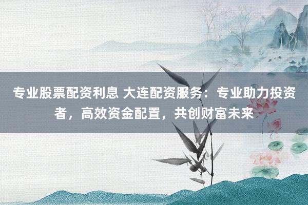 专业股票配资利息 大连配资服务：专业助力投资者，高效资金配置，共创财富未来
