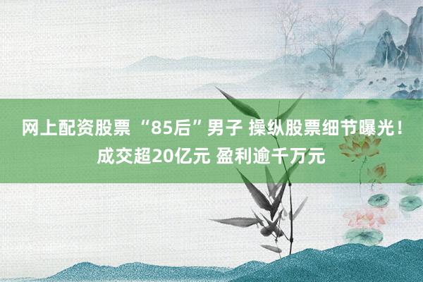 网上配资股票 “85后”男子 操纵股票细节曝光！成交超20亿元 盈利逾千万元