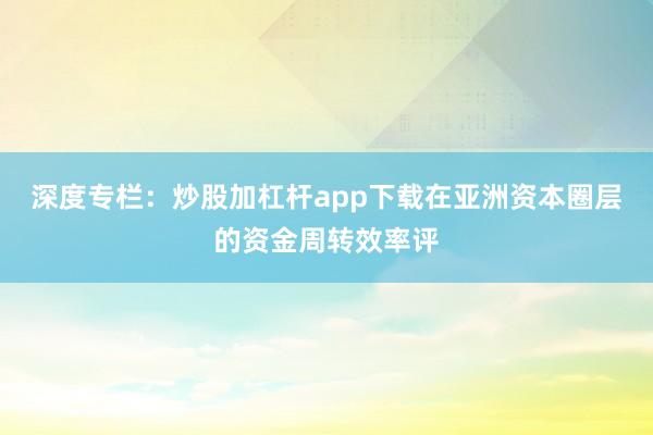 深度专栏：炒股加杠杆app下载在亚洲资本圈层的资金周转效率评