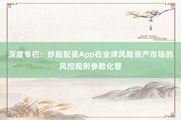 深度专栏：炒股配资App在全球风险资产市场的风控规则参数化管