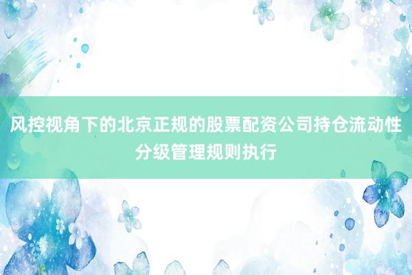 风控视角下的北京正规的股票配资公司持仓流动性分级管理规则执行