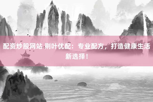 配资炒股网站 荆叶优配：专业配方，打造健康生活新选择！