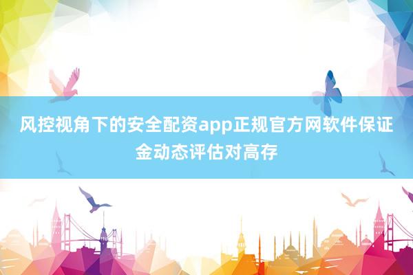 风控视角下的安全配资app正规官方网软件保证金动态评估对高存