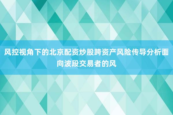 风控视角下的北京配资炒股跨资产风险传导分析面向波段交易者的风
