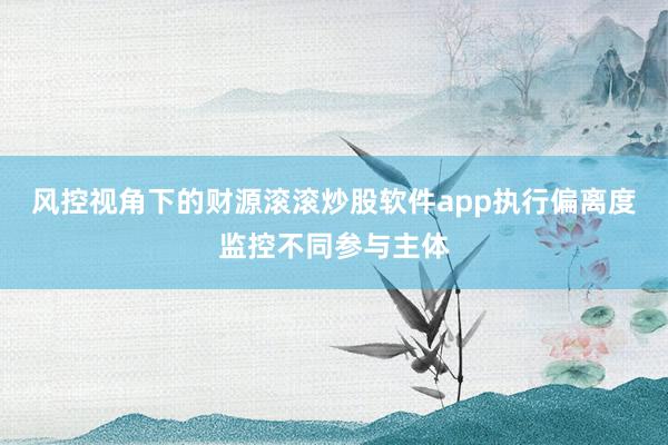 风控视角下的财源滚滚炒股软件app执行偏离度监控不同参与主体