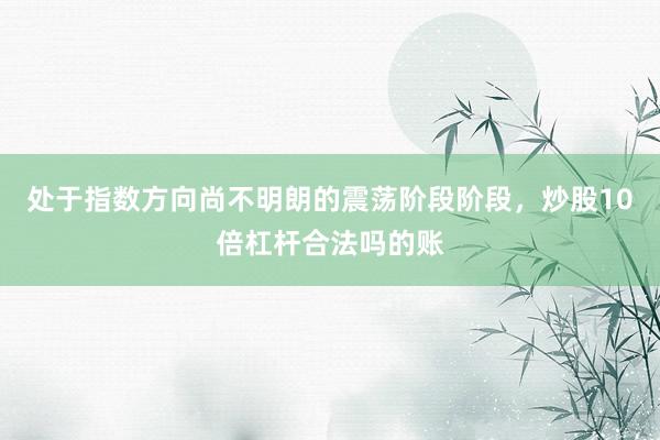 处于指数方向尚不明朗的震荡阶段阶段，炒股10倍杠杆合法吗的账