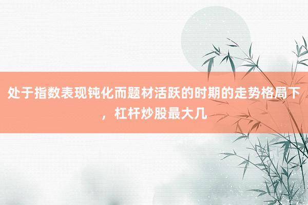 处于指数表现钝化而题材活跃的时期的走势格局下，杠杆炒股最大几