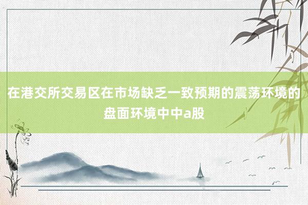 在港交所交易区在市场缺乏一致预期的震荡环境的盘面环境中中a股