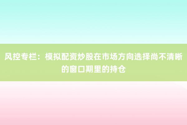风控专栏：模拟配资炒股在市场方向选择尚不清晰的窗口期里的持仓
