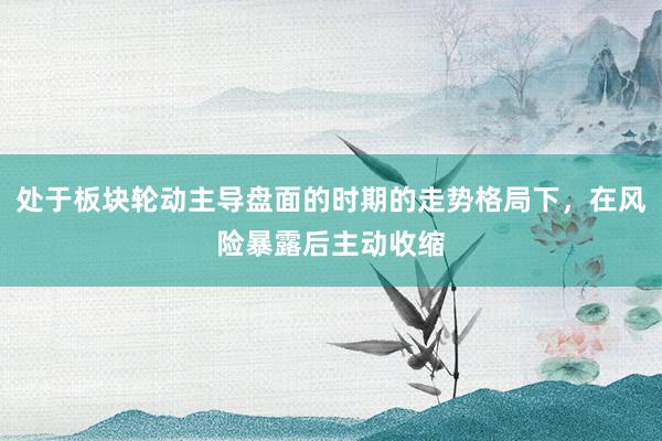 处于板块轮动主导盘面的时期的走势格局下，在风险暴露后主动收缩