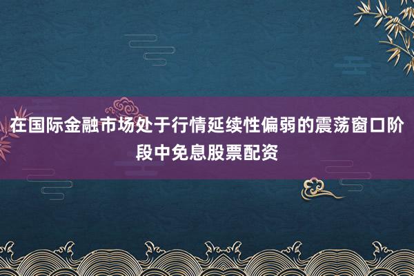 在国际金融市场处于行情延续性偏弱的震荡窗口阶段中免息股票配资