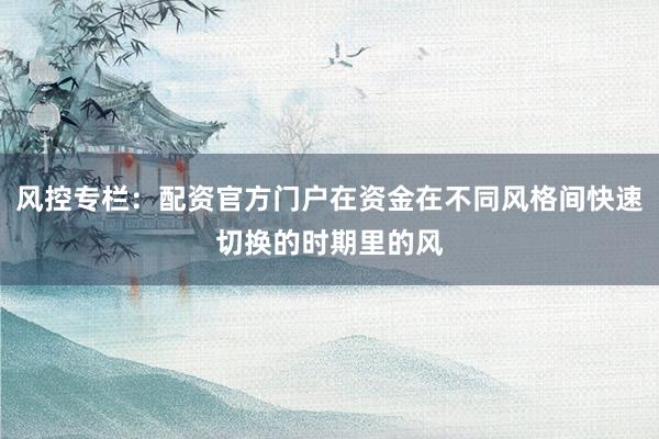 风控专栏：配资官方门户在资金在不同风格间快速切换的时期里的风