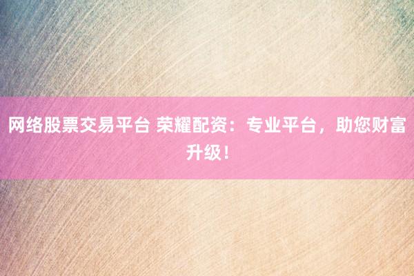 网络股票交易平台 荣耀配资：专业平台，助您财富升级！