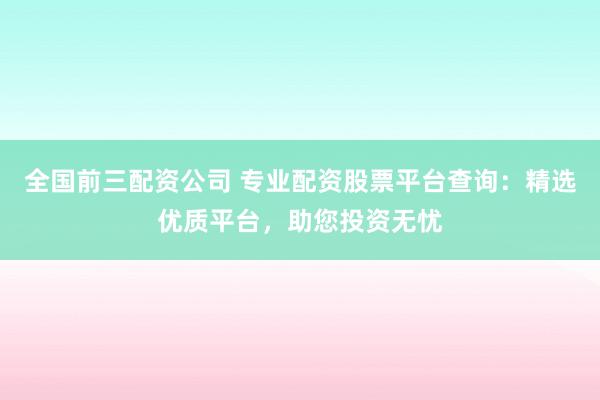 全国前三配资公司 专业配资股票平台查询：精选优质平台，助您投资无忧