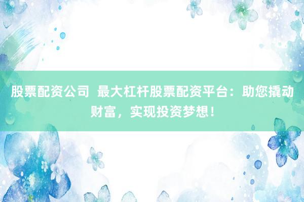 股票配资公司  最大杠杆股票配资平台：助您撬动财富，实现投资梦想！