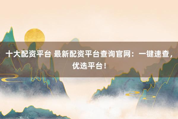 十大配资平台 最新配资平台查询官网：一键速查，优选平台！