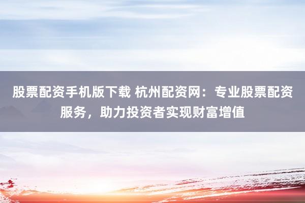 股票配资手机版下载 杭州配资网：专业股票配资服务，助力投资者实现财富增值