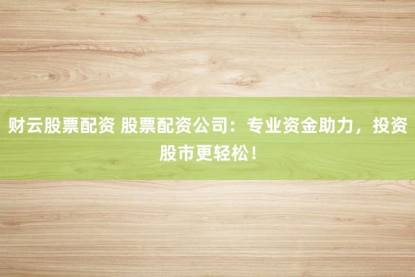 财云股票配资 股票配资公司：专业资金助力，投资股市更轻松！