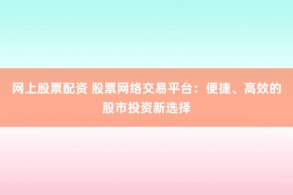 网上股票配资 股票网络交易平台：便捷、高效的股市投资新选择