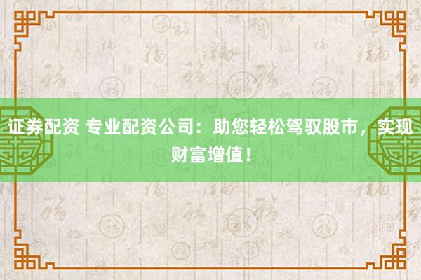 证券配资 专业配资公司：助您轻松驾驭股市，实现财富增值！