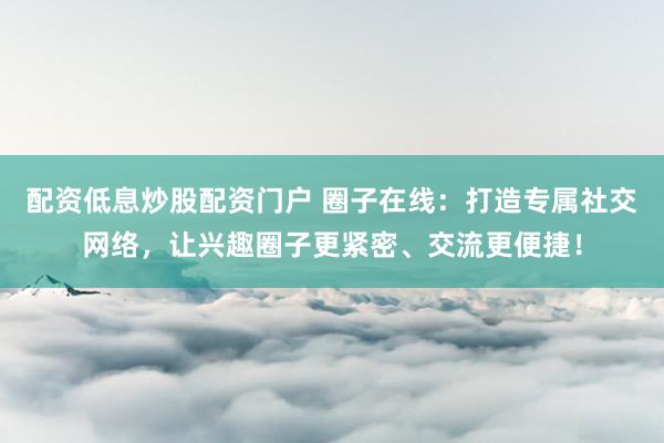 配资低息炒股配资门户 圈子在线：打造专属社交网络，让兴趣圈子更紧密、交流更便捷！
