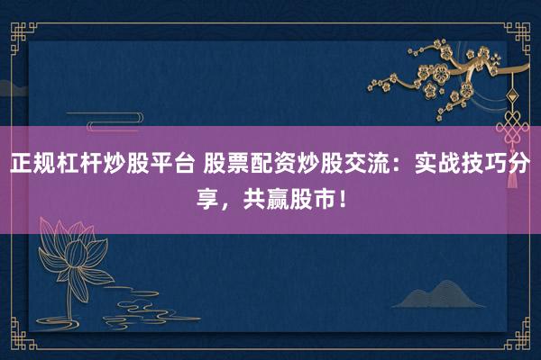 正规杠杆炒股平台 股票配资炒股交流：实战技巧分享，共赢股市！