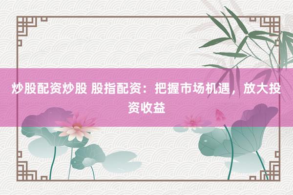 炒股配资炒股 股指配资：把握市场机遇，放大投资收益