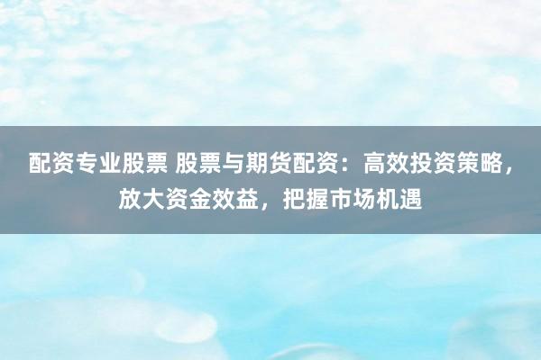 配资专业股票 股票与期货配资：高效投资策略，放大资金效益，把握市场机遇