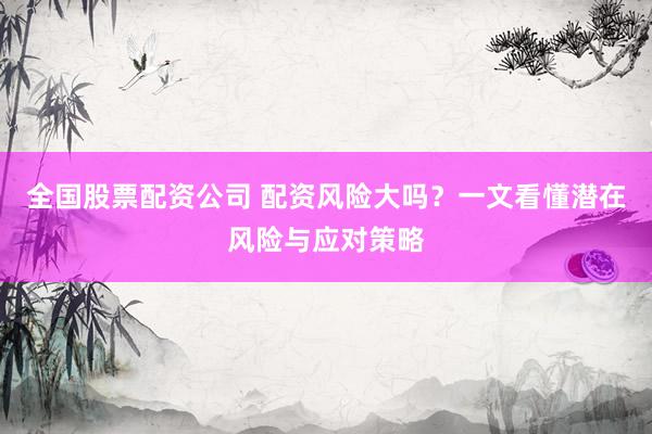 全国股票配资公司 配资风险大吗？一文看懂潜在风险与应对策略