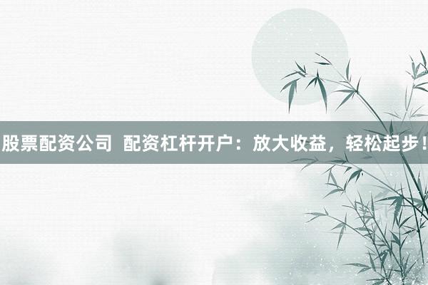股票配资公司  配资杠杆开户：放大收益，轻松起步！