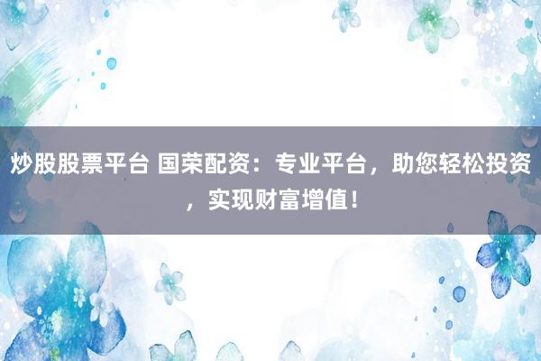 炒股股票平台 国荣配资：专业平台，助您轻松投资，实现财富增值！