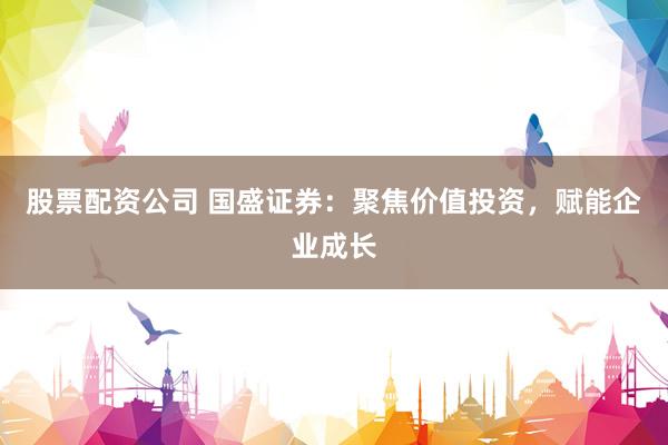 股票配资公司 国盛证券：聚焦价值投资，赋能企业成长