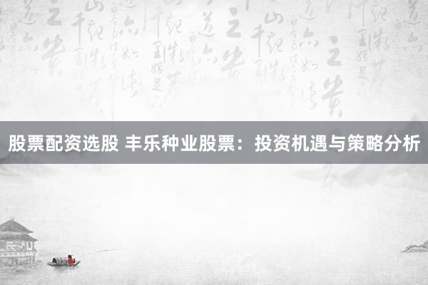 股票配资选股 丰乐种业股票：投资机遇与策略分析