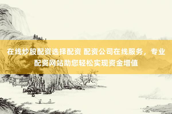 在线炒股配资选择配资 配资公司在线服务，专业配资网站助您轻松实现资金增值