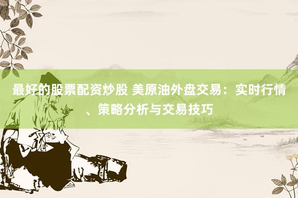 最好的股票配资炒股 美原油外盘交易：实时行情、策略分析与交易技巧