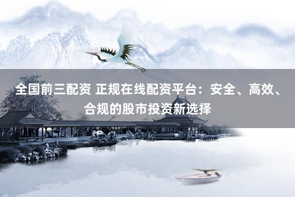 全国前三配资 正规在线配资平台：安全、高效、合规的股市投资新选择