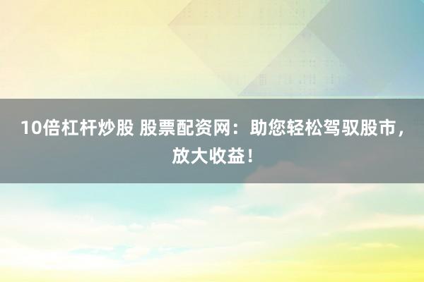 10倍杠杆炒股 股票配资网：助您轻松驾驭股市，放大收益！