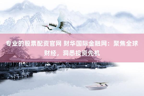 专业的股票配资官网 财华国际金融网：聚焦全球财经，洞悉投资先机