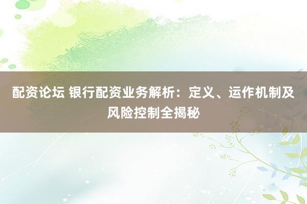 配资论坛 银行配资业务解析：定义、运作机制及风险控制全揭秘