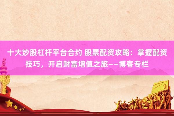 十大炒股杠杆平台合约 股票配资攻略：掌握配资技巧，开启财富增值之旅——博客专栏