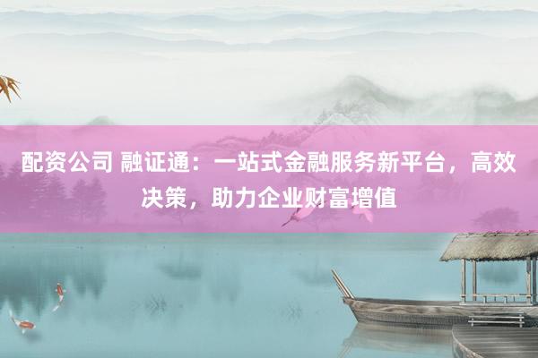 配资公司 融证通：一站式金融服务新平台，高效决策，助力企业财富增值