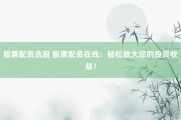 股票配资选股 股票配资在线：轻松放大您的投资收益！