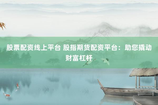 股票配资线上平台 股指期货配资平台：助您撬动财富杠杆