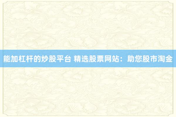 能加杠杆的炒股平台 精选股票网站：助您股市淘金