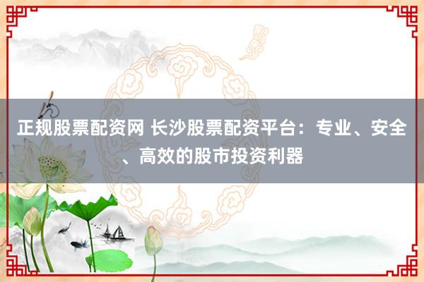 正规股票配资网 长沙股票配资平台：专业、安全、高效的股市投资利器